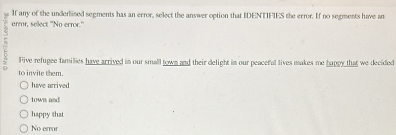 If any of the underlined segments has an error, select the answer option that IDENTIFIES the error. If no segments have an
error, select "No error."
Five refugee families have arrived in our small town and their delight in our peaceful lives makes me happy that we decided
to invite them.
have arrived
town and
happy that
No error