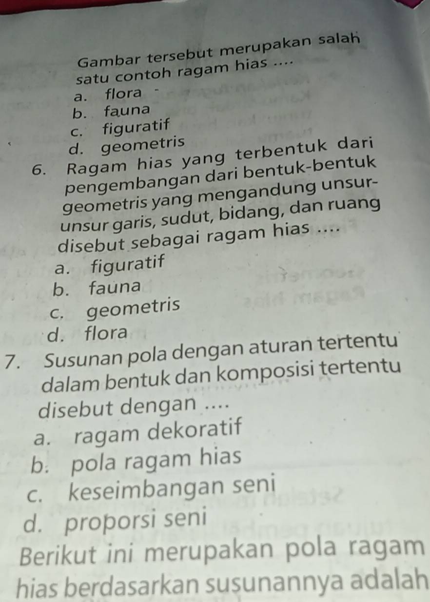 Gambar tersebut merupakan salah
satu contoh ragam hias ....
a. flora
b. fauna
c. figuratif
d. geometris
6. Ragam hias yang terbentuk dari
pengembangan dari bentuk-bentuk
geometris yang mengandung unsur-
unsur garis, sudut, bidang, dan ruang
disebut sebagai ragam hias ....
a. figuratif
b. fauna
c. geometris
d. flora
7. Susunan pola dengan aturan tertentu
dalam bentuk dan komposisi tertentu
disebut dengan ....
a. ragam dekoratif
b. pola ragam hias
c. keseimbangan seni
d. proporsi seni
Berikut ini merupakan pola ragam
hias berdasarkan susunannya adalah