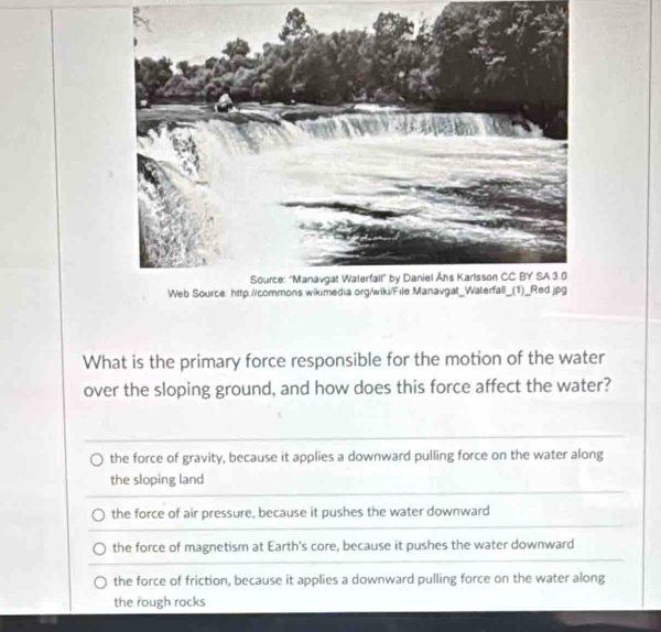 What is the primary force responsible for the motion of the water
over the sloping ground, and how does this force affect the water?
the force of gravity, because it applies a downward pulling force on the water along
the sloping land
the force of air pressure, because it pushes the water downward
the force of magnetism at Earth's core, because it pushes the water downward
the force of friction, because it applies a downward pulling force on the water along
the rough rocks