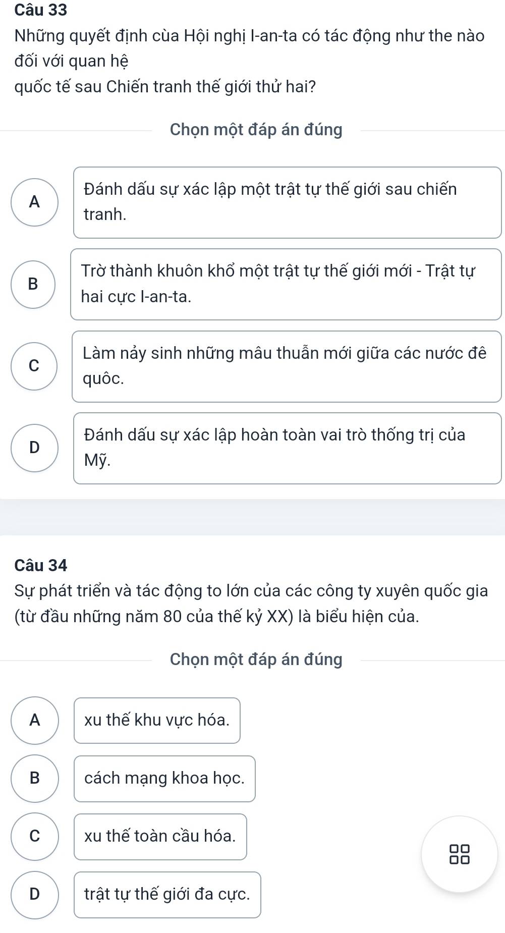 Những quyết định cùa Hội nghị I-an-ta có tác động như the nào
đối với quan hệ
quốc tế sau Chiến tranh thế giới thử hai?
Chọn một đáp án đúng
Đánh dấu sự xác lập một trật tự thế giới sau chiến
A
tranh.
Trờ thành khuôn khổ một trật tự thế giới mới - Trật tự
B
hai cực l-an-ta.
Làm nảy sinh những mâu thuẫn mới giữa các nước đê
C
quôc.
Đánh dấu sự xác lập hoàn toàn vai trò thống trị của
D
Mỹ.
Câu 34
Sự phát triển và tác động to lớn của các công ty xuyên quốc gia
(từ đầu những năm 80 của thế kỷ XX) là biểu hiện của.
Chọn một đáp án đúng
A xu thế khu vực hóa.
B cách mạng khoa học.
C xu thế toàn cầu hóa.
88
D trật tự thế giới đa cực.