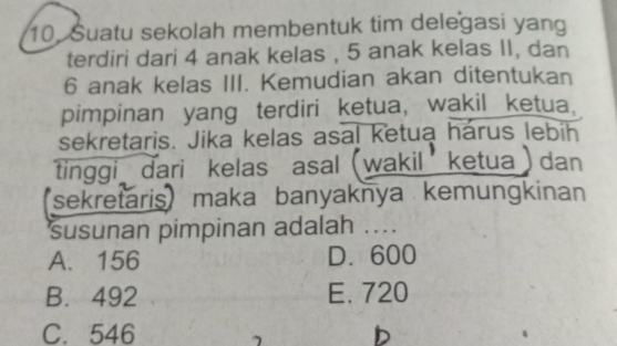 10,Suatu sekolah membentuk tim delegasi yang
terdiri dari 4 anak kelas , 5 anak kelas II, dan
6 anak kelas III. Kemudian akan ditentukan
pimpinan yang terdiri ketua, wakil ketua.
sekretaris. Jika kelas asal ketua harus lebih
tinggi dari kelas asal(wakil ketua)dan
'sekretarismaka banyaknya kemungkinan
susunan pimpinan adalah ....
A. 156 D. 600
B. 492 E. 720
C. 546 b