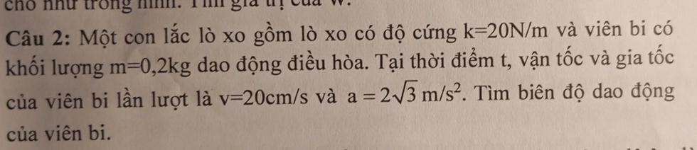 cho như trong nnh. Iih gia t 
Câu 2: Một con lắc lò xo gồm lò xo có độ cứng k=20N/m và viên bi có 
khối lượng m=0,2kg dao động điều hòa. Tại thời điểm t, vận tốc và gia tốc 
của viên bi lần lượt là v=20cm/s và a=2sqrt(3)m/s^2. Tìm biên độ dao động 
của viên bi.