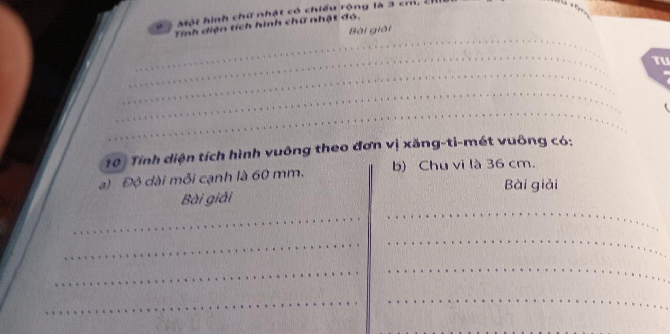 ộ Một hình chữ nhật có chiều rộng là 3 cm, ch 
Tính diện tích hình chữ nhật đó. 
_ 
Bài giải 
_ 
TU 
_ 
_ 
_ 
( 
10 Tính diện tích hình vuông theo đơn vị xăng-ti-mét vuông có: 
b) Chu vi là 36 cm. 
a) Độ dài mỗi cạnh là 60 mm. 
Bài giải 
Bài giải 
_ 
_ 
_ 
_ 
_ 
_ 
_ 
_
