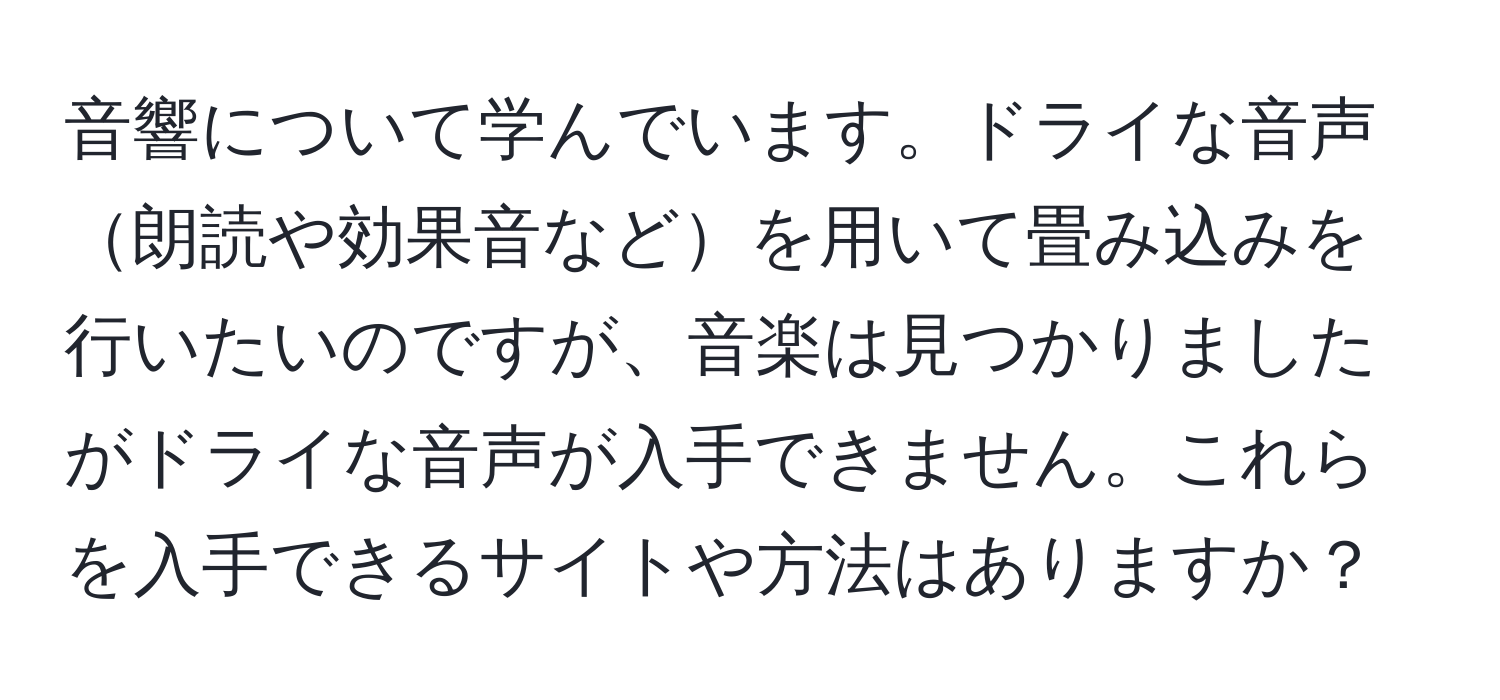 音響について学んでいます。ドライな音声朗読や効果音などを用いて畳み込みを行いたいのですが、音楽は見つかりましたがドライな音声が入手できません。これらを入手できるサイトや方法はありますか？