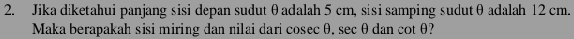 Jika diketahui panjang sisi depan sudut θadalah 5 cm, sisi samping sudutθ adalah 12 cm. 
Maka berapakah sisi miring dan nilai dari cosecθ. sec θ dan cotθ?