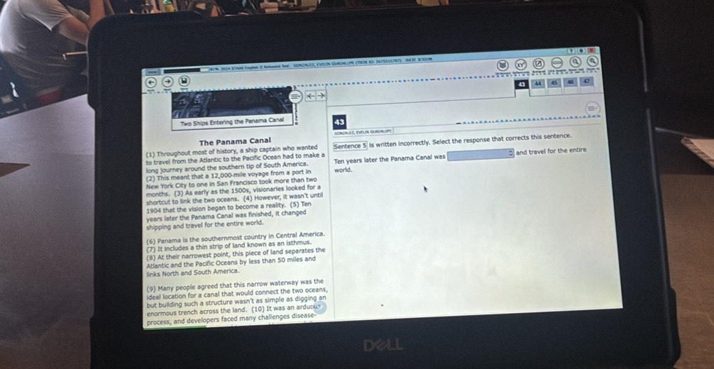 97% 2024.STAM Engh 2 Net le GONZALEZ, EVELN CLOALLPH (TSO8 1D: 2675LS7E7) GES SESSN 
C e P é P e e 
9 
1 
Two Ships Entering the Panama Canal 43 
The Panama Canal GONZALEZ, EVELIN GURDALOPE 
(1) Throughout most of history, a ship captain who wanted Sentence 5 is written incorrectly. Select the response that corrects this sentence. 
to travel from the Atlantic to the Pacific Ocean had to make a 
long journey around the southern tip of South America. Ten years later the Panama Canal was and travel for the entire 
(2) This meant that a 12,000-mile voyage from a port in 
New York City to one in San Francisco took more than two world. 
months. (3) As early as the 1500s, visionaries looked for a 
shortcut to link the two oceans. (4) However, it wasn't until 
1904 that the vision began to become a reality. (5) Ten
years later the Panama Canal was finished, it changed 
shipping and travel for the entire world. 
(6) Panama is the southernmost country in Central America. 
(7) It includes a thin strip of land known as an isthmus. 
(8) At their narrowest point, this piece of land separates the 
Atlantic and the Pacific Oceans by less than 50 miles and 
links North and South America. 
(9) Many people agreed that this narrow waterway was the 
ideal location for a canal that would connect the two oceans, 
but building such a structure wasn't as simple as digging an 
enormous trench across the land. (10) It was an arduous 
process, and developers faced many challenges disease- 
dell