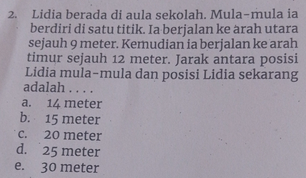 Lidia berada di aula sekolah. Mula-mula ia
berdiri di satu titik. Ia berjalan ke arah utara
sejauh 9 meter. Kemudian ia berjalan ke arah
timur sejauh 12 meter. Jarak antara posisi
Lidia mula-mula dan posisi Lidia sekarang
adalah . . . .
a. 14 meter
b. 15 meter
c. 20 meter
d. 25 meter
e. 30 meter