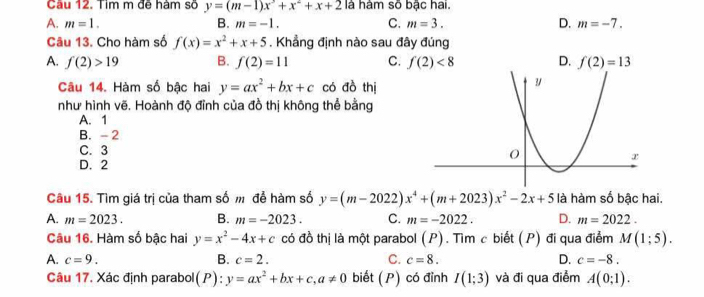 Cầu 12. Tim m đẽ hàm sõ y=(m-1)x^3+x^2+x+2 là hàm số bậc hai.
A. m=1. B. m=-1. C. m=3. D. m=-7. 
Câu 13. Cho hàm số f(x)=x^2+x+5. Khẳng định nào sau đây đúng
A. f(2)>19 B. f(2)=11 C. f(2)<8</tex> D. f(2)=13
Câu 14. Hàm số bậc hai y=ax^2+bx+c có đồ thị
như hình vẽ. Hoành độ đỉnh của đồ thị không thể bằng
A. 1
B. - 2
C. 3
D. 2
Câu 15. Tìm giá trị của tham số m để hàm số y=(m-2022)x^4+(m+2023)x^2-2x+5 là hàm số bậc hai.
A. m=2023. B. m=-2023. C. m=-2022. D. m=2022. 
Câu 16. Hàm số bậc hai y=x^2-4x+c có đồ thị là một parabol (P). Tìm c biết (P) đi qua điểm M(1;5).
A. c=9. B. c=2. C. c=8. D. c=-8. 
Câu 17. Xác định parabol(P): y=ax^2+bx+c, a!= 0 biết (P) có đỉnh I(1;3) và đi qua điểm A(0;1).