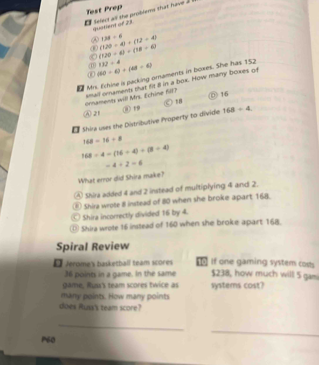 Test Prep
select all the problems that have a 
quotient of 23.
138/ 6
@ (120/ 4)+(12/ 4)
C (120/ 6)+(18/ 6)
132/ 4
D (60/ 6)+(48/ 6)
Mrs. Echine is packing ornaments in boxes. She has 152
small ornaments that fit 8 in a box. How many boxes of
ornaments will Mrs. Echine fill?
Ⓒ 18 D 16
A 21 ⑬ 19
Shira uses the Distributive Property to divide 168/ 4.
168=16+8
168/ 4=(16/ 4)+(8/ 4)
=4+2=6
What error did Shira make?
④ Shira added 4 and 2 instead of multiplying 4 and 2.
⑥ Shira wrote 8 instead of 80 when she broke apart 168.
Shira incorrectly divided 16 by 4.
Shira wrote 16 instead of 160 when she broke apart 168.
Spiral Review
[ Jerome's basketball team scores If one gaming system costs
36 points in a game. In the same $238, how much will 5 gami
game, Russ's team scores twice as systems cost?
many points. How many points
does Russ's team score?
_
_
P60