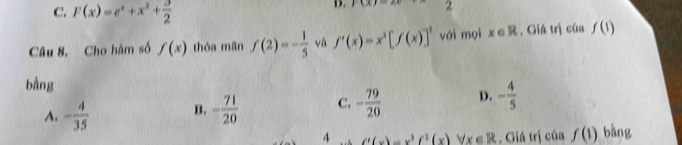 C. F(x)=e^x+x^2+ 3/2 
D. l(x)=2 2
Câu 8. Cho hàm số f(x) thóa mãn f(2)=- 1/5  và f'(x)=x^3[f(x)]^2 với mọi x∈ R , Giá trị của f(1)
bằng
A. - 4/35  - 71/20  - 79/20 
B.
C.
D. - 4/5 
4 f'(x)=x^3f^2(x)forall x∈ R , Giá trị của f(1) bằng