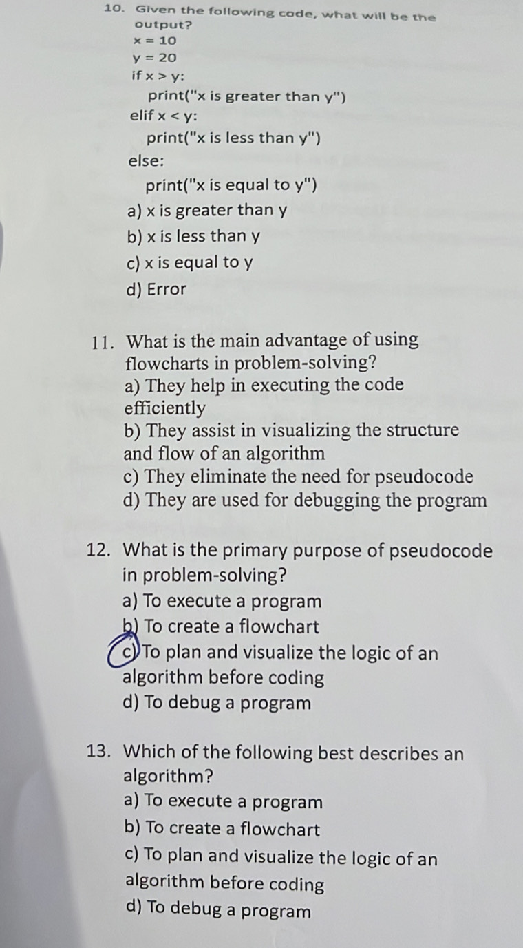 Given the following code, what will be the
output?
x=10
y=20
ifx>y : 
print  ' x is greater than y'')
elif x
print("x is less than y'')
else:
print("x is equal to y'')
a) x is greater than y
b) x is less than y
c) x is equal to y
d) Error
11. What is the main advantage of using
flowcharts in problem-solving?
a) They help in executing the code
efficiently
b) They assist in visualizing the structure
and flow of an algorithm
c) They eliminate the need for pseudocode
d) They are used for debugging the program
12. What is the primary purpose of pseudocode
in problem-solving?
a) To execute a program
b) To create a flowchart
c) To plan and visualize the logic of an
algorithm before coding
d) To debug a program
13. Which of the following best describes an
algorithm?
a) To execute a program
b) To create a flowchart
c) To plan and visualize the logic of an
algorithm before coding
d) To debug a program