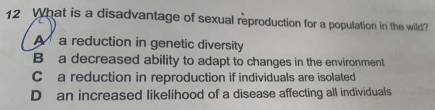 What is a disadvantage of sexual reproduction for a population in the wild?
A a reduction in genetic diversity
B a decreased ability to adapt to changes in the environment
C a reduction in reproduction if individuals are isolated
D an increased likelihood of a disease affecting all individuals