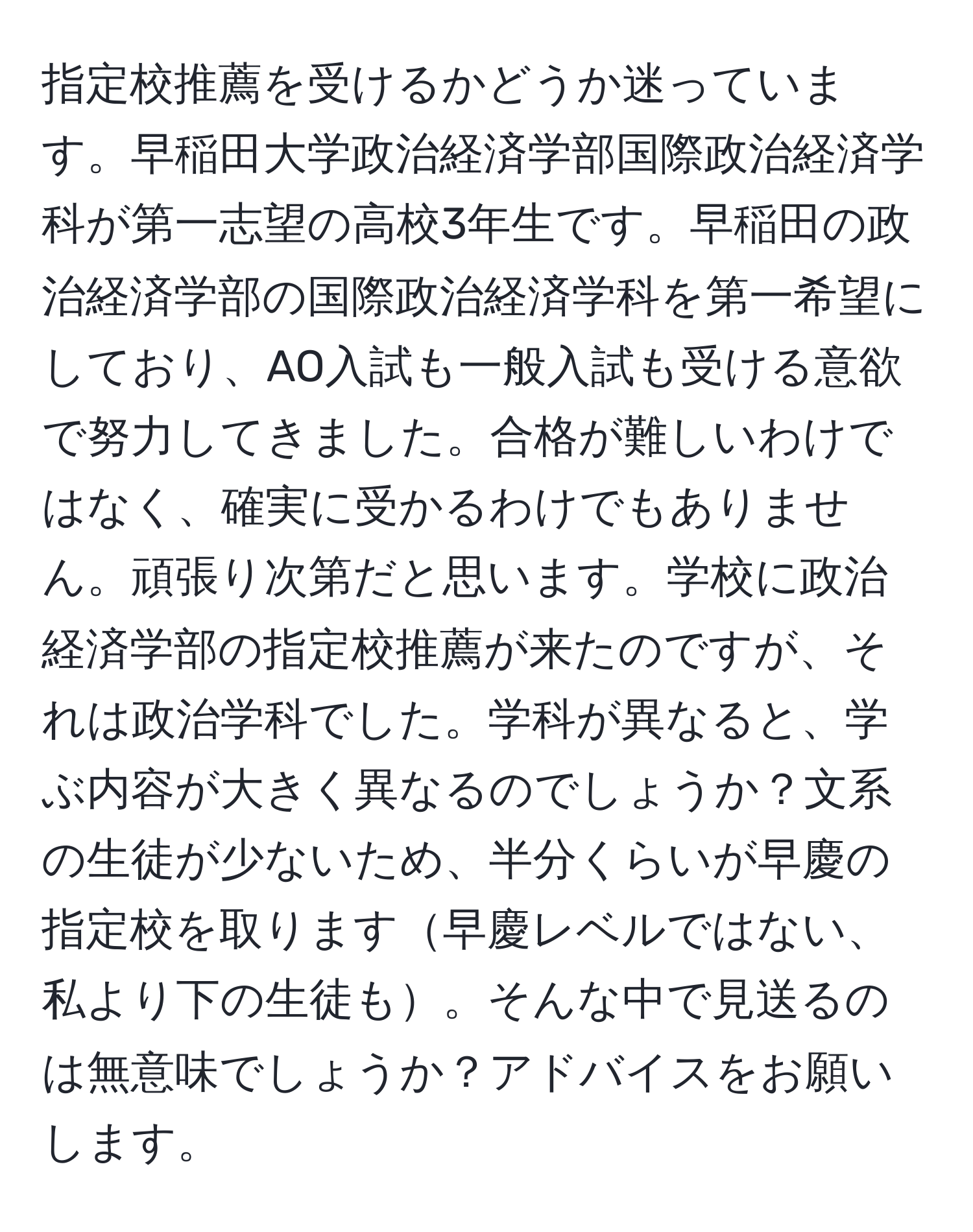 指定校推薦を受けるかどうか迷っています。早稲田大学政治経済学部国際政治経済学科が第一志望の高校3年生です。早稲田の政治経済学部の国際政治経済学科を第一希望にしており、AO入試も一般入試も受ける意欲で努力してきました。合格が難しいわけではなく、確実に受かるわけでもありません。頑張り次第だと思います。学校に政治経済学部の指定校推薦が来たのですが、それは政治学科でした。学科が異なると、学ぶ内容が大きく異なるのでしょうか？文系の生徒が少ないため、半分くらいが早慶の指定校を取ります早慶レベルではない、私より下の生徒も。そんな中で見送るのは無意味でしょうか？アドバイスをお願いします。