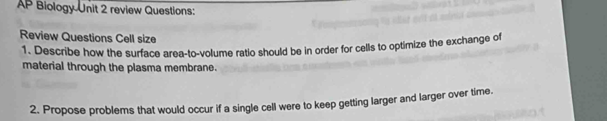 AP Biology Unit 2 review Questions: 
Review Questions Cell size 
1. Describe how the surface area-to-volume ratio should be in order for cells to optimize the exchange of 
material through the plasma membrane. 
2. Propose problems that would occur if a single cell were to keep getting larger and larger over time.