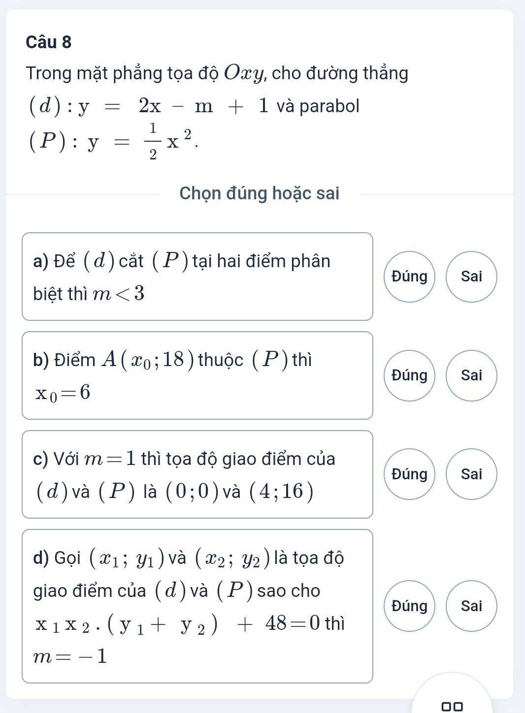 Trong mặt phẳng tọa độ Oxy, cho đường thắng 
(d): y=2x-m+1 và parabol 
(P): y= 1/2 x^2. 
Chọn đúng hoặc sai 
a) Để ( d ) cắt ( P ) tại hai điểm phân 
Đúng Sai 
biệt thì m<3</tex> 
b) Điểm A(x_0;18) thuộc (P) thì 
Đúng Sai
x_0=6
c) Với m=1 thì tọa độ giao điểm của 
Đúng Sai 
(d) và (P) là (0;0) và (4;16)
d) Gọi (x_1;y_1) và (x_2;y_2) là tọa độ 
giao điểm của ( d ) và (P ) sao cho 
Đúng Sai
x_1x_2· (y_1+y_2)+48=0 thì
m=-1