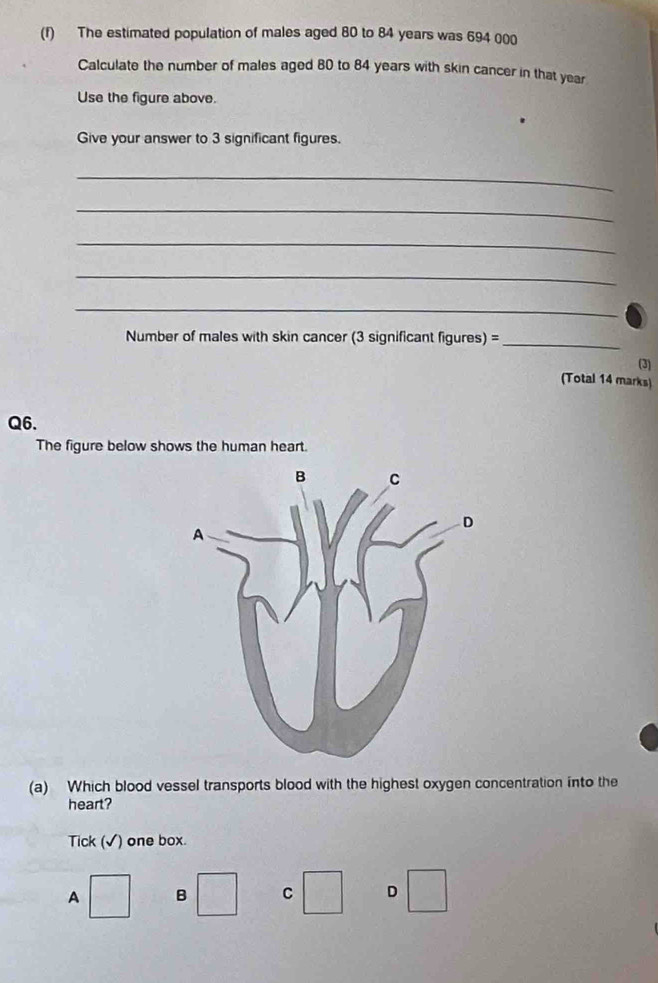 The estimated population of males aged 80 to 84 years was 694 000
Calculate the number of males aged 80 to 84 years with skin cancer in that year
Use the figure above.
Give your answer to 3 significant figures.
_
_
_
_
_
Number of males with skin cancer (3 significant figures) =_
(3)
(Total 14 marks)
Q6.
The figure below shows the human heart.
(a) Which blood vessel transports blood with the highest oxygen concentration into the
heart?
Tick (√) one box.
A B C D