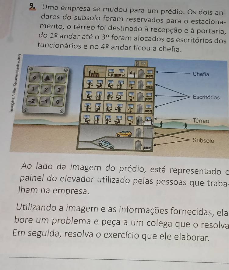 Uma empresa se mudou para um prédio. Os dois an- 
dares do subsolo foram reservados para o estaciona- 
mento, o térreo foi destinado à recepção e à portaria, 
do 1^(_ circ) andar até o 3^(_ circ) foram alocados os escritórios dos 
funcionários e no 4^(_ circ) andar ficou a chefia. 
。 ②
4
1 2 3
-2 −1 0
Ao lado da imagem do prédio, está representado o 
painel do elevador utilizado pelas pessoas que traba 
lham na empresa. 
Utilizando a imagem e as informações fornecidas, ela 
bore um problema e peça a um colega que o resolva 
Em seguida, resolva o exercício que ele elaborar. 
_