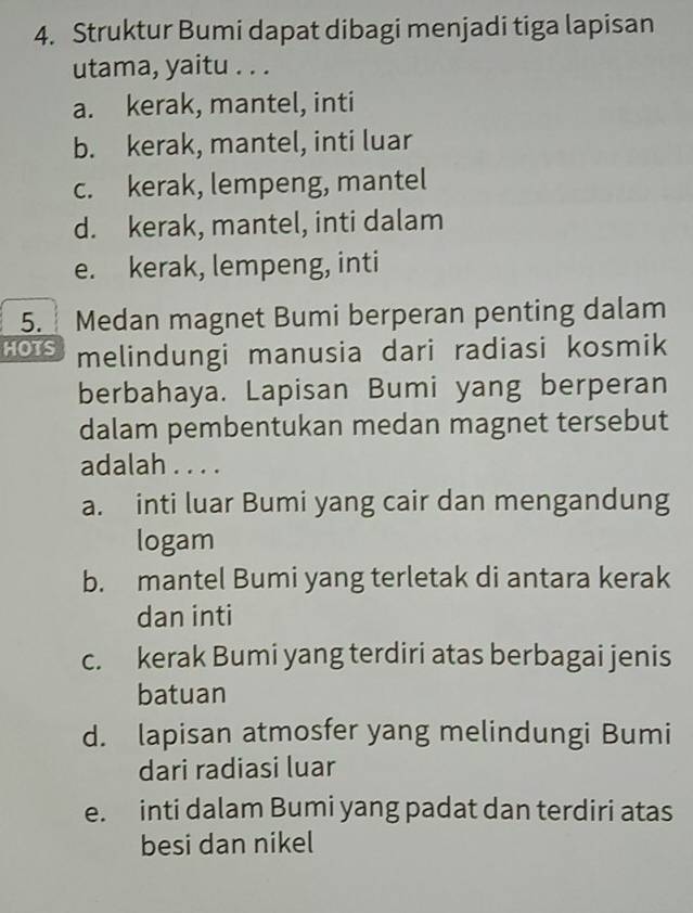 Struktur Bumi dapat dibagi menjadi tiga lapisan
utama, yaitu . . .
a. kerak, mantel, inti
b. kerak, mantel, inti luar
c. kerak, lempeng, mantel
d. kerak, mantel, inti dalam
e. kerak, lempeng, inti
5. Medan magnet Bumi berperan penting dalam
HOTS melindungi manusia dari radiasi kosmik
berbahaya. Lapisan Bumi yang berperan
dalam pembentukan medan magnet tersebut
adalah . . . .
a. inti luar Bumi yang cair dan mengandung
logam
b. mantel Bumi yang terletak di antara kerak
dan inti
c. kerak Bumi yang terdiri atas berbagai jenis
batuan
d. lapisan atmosfer yang melindungi Bumi
dari radiasi luar
e. inti dalam Bumi yang padat dan terdiri atas
besi dan nikel