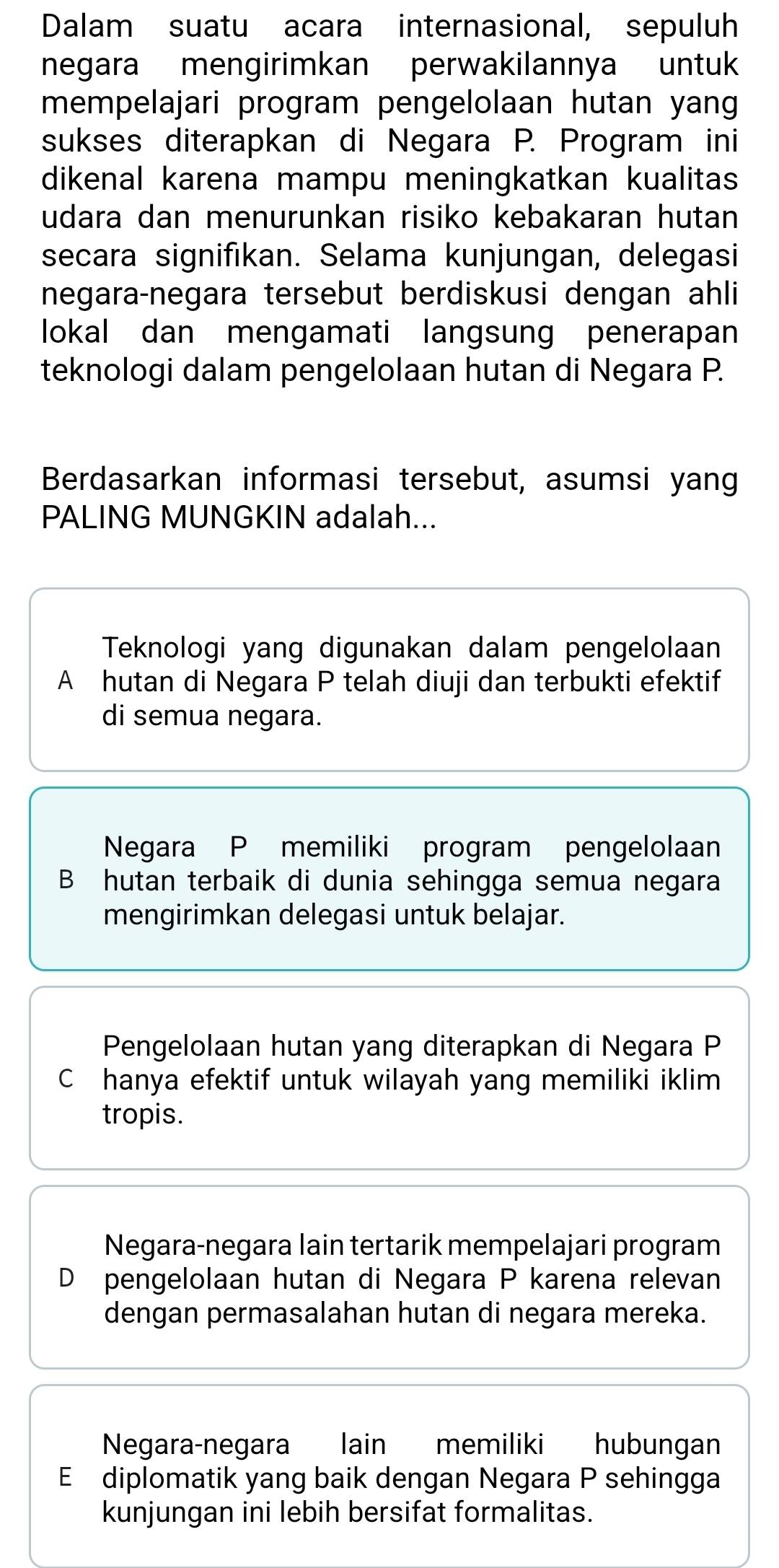 Dalam suatu acara internasional, sepuluh
negara mengirimkan perwakilannya untuk
mempelajari program pengelolaan hutan yang
sukses diterapkan di Negara P. Program ini
dikenal karena mampu meningkatkan kualitas
udara dan menurunkan risiko kebakaran hutan
secara signifıkan. Selama kunjungan, delegasi
negara-negara tersebut berdiskusi dengan ahli
lokal dan mengamati langsung penerapan
teknologi dalam pengelolaan hutan di Negara P.
Berdasarkan informasi tersebut, asumsi yang
PALING MUNGKIN adalah...
Teknologi yang digunakan dalam pengelolaan
A hutan di Negara P telah diuji dan terbukti efektif
di semua negara.
Negara P memiliki program pengelolaan
B hutan terbaik di dunia sehingga semua negara
mengirimkan delegasi untuk belajar.
Pengelolaan hutan yang diterapkan di Negara P
C hanya efektif untuk wilayah yang memiliki iklim
tropis.
Negara-negara lain tertarik mempelajari program
D pengelolaan hutan di Negara P karena relevan
dengan permasalahan hutan di negara mereka.
Negara-negara lain memiliki hubungan
E diplomatik yang baik dengan Negara P sehingga
kunjungan ini lebih bersifat formalitas.