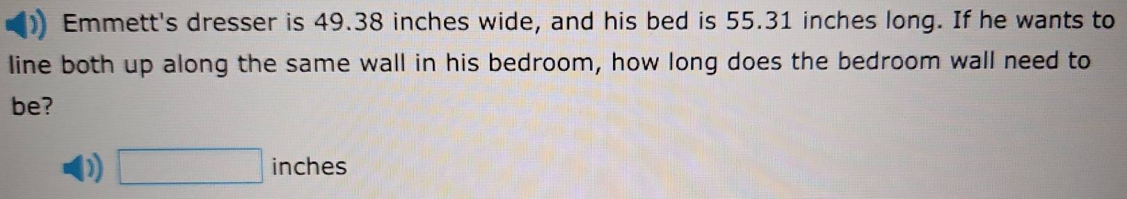 Emmett's dresser is 49.38 inches wide, and his bed is 55.31 inches long. If he wants to 
line both up along the same wall in his bedroom, how long does the bedroom wall need to 
be? 
) □ inches