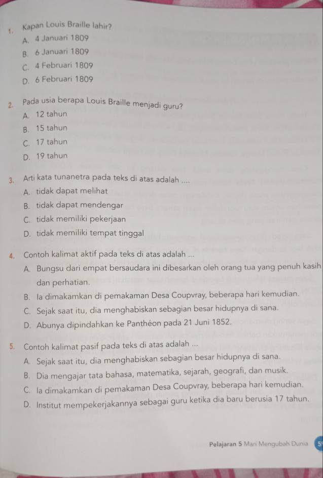 Kapan Louis Braille lahir?
A. 4 Januari 1809
B. 6 Januari 1809
C. 4 Februari 1809
D. 6 Februari 1809
2. Pada usia berapa Louis Braille menjadi guru?
A. 12 tahun
B. 15 tahun
C. 17 tahun
D. 19 tahun
3. Arti kata tunanetra pada teks di atas adalah ....
A. tidak dapat melihat
B. tidak dapat mendengar
C. tidak memiliki pekerjaan
D. tidak memiliki tempat tinggal
4. Contoh kalimat aktif pada teks di atas adalah ...
A. Bungsu dari empat bersaudara ini dibesarkan oleh orang tua yang penuh kasih
dan perhatian.
B. la dimakamkan di pemakaman Desa Coupvray, beberapa hari kemudian.
C. Sejak saat itu, dia menghabiskan sebagian besar hidupnya di sana.
D. Abunya dipindahkan ke Panthéon pada 21 Juni 1852.
5. Contoh kalimat pasif pada teks di atas adalah ...
A. Sejak saat itu, dia menghabiskan sebagian besar hidupnya di sana.
B. Dia mengajar tata bahasa, matematika, sejarah, geografi, dan musik.
C. Ia dimakamkan di pemakaman Desa Coupvray, beberapa hari kemudian.
D. Institut mempekerjakannya sebagai guru ketika dia baru berusia 17 tahun.
Pelajaran 5 Mari Mengubah Dunia