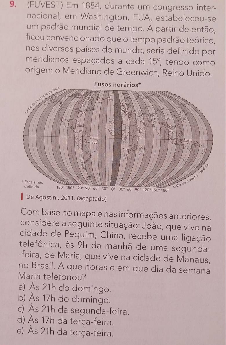 (FUVEST) Em 1884, durante um congresso inter-
nacional, em Washington, EUA, estabeleceu-se
um padrão mundial de tempo. A partir de então,
ficou convencionado que o tempo padrão teórico,
nos diversos países do mundo, seria definido por
meridianos espaçados a cada 15° tendo como
origem o Meridiano de Greenwich, Reino Unido.
De Agostini, 2011. (adaptado)
Com base no mapa e nas informações anteriores,
considere a seguinte situação: João, que vive na
cidade de Pequim, China, recebe uma ligação
telefônica, às 9h da manhã de uma segunda-
-feira, de Maria, que vive na cidade de Manaus,
no Brasil. A que horas e em que dia da semana
Maria telefonou?
a) Às 21h do domingo.
b) Às 17h do domingo.
c) Às 21h da segunda-feira.
d) Às 17h da terça-feira.
e) Às 21h da terça-feira.