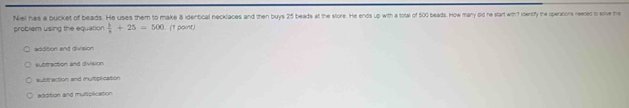 Niel has a bucket of beads. He uses them to make 8 identical necklaces and then buys 25 beads at the store. He ends up pwth a total of 5000 bads. How many did he start with? Idenifly the operations needed to scive tris
problem using the equation  b/5 +25=500. (1 point)
addition and division
subfraction and division
subtraction and multiplication
addition and multiplication