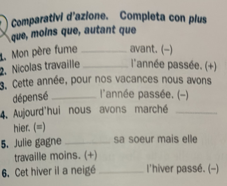 Comparativi d'azione. Completa con plus 
que, moins que, autant que 
1. Mon père fume_ 
avant. (-) 
2. Nicolas travaille _ l'année passée. (+) 
3. Cette année, pour nos vacances nous avons 
dépensé_ 
l'année passée. (-) 
4. Aujourd'hui nous avons marché_ 
hier. (=) 
5. Julie gagne _sa soeur mais elle 
travaille moins. (+) 
6. Cet hiver il a neigé _l'hiver passé. (-)