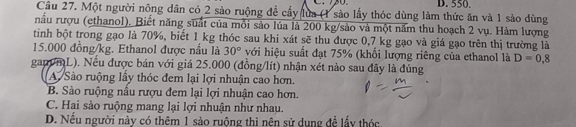 550.
Câu 27. Một người nông dân có 2 sào ruộng để cấy lửa (1 sào lấy thóc dùng làm thức ăn và 1 sào dùng
nấu rượu (ethanol). Biết năng suất của mỗi sào lúa là 200 kg /sào và một năm thu hoạch 2 vụ. Hàm lượng
tinh bột trong gạo là 70%, biết 1 kg thóc sau khi xát sẽ thu được 0,7 kg gạo và giá gạo trên thị trường là
15.000 đồng/kg. Ethanol được nấu là 30° với hiệu suất đạt 75% (khối lượng riêng của ethanol là D=0,8
gam/mL). Nếu được bán với giá 25.000 (đồng/lít) nhận xét nào sau đây là đúng
A. Sào ruộng lấy thóc đem lại lợi nhuận cao hơn.
B. Sào ruộng nầu rượu đem lại lợi nhuận cao hơn.
C. Hai sào ruộng mang lại lợi nhuận như nhau.
D. Nếu người này có thêm 1 sào ruộng thì nên sử dung đề lấy thóc.