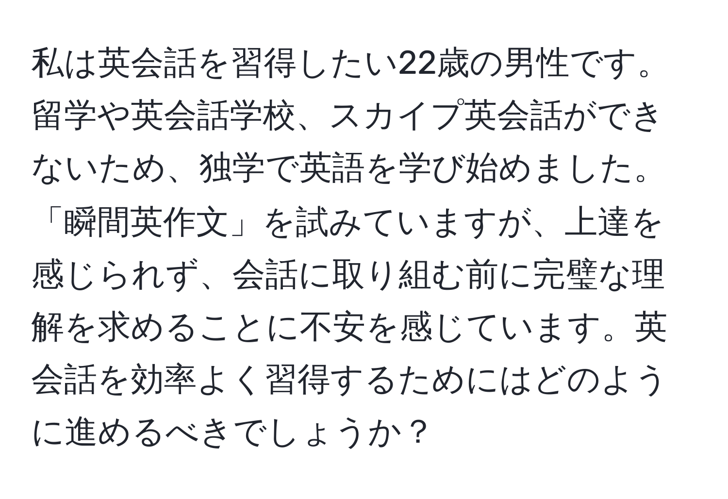 私は英会話を習得したい22歳の男性です。留学や英会話学校、スカイプ英会話ができないため、独学で英語を学び始めました。「瞬間英作文」を試みていますが、上達を感じられず、会話に取り組む前に完璧な理解を求めることに不安を感じています。英会話を効率よく習得するためにはどのように進めるべきでしょうか？