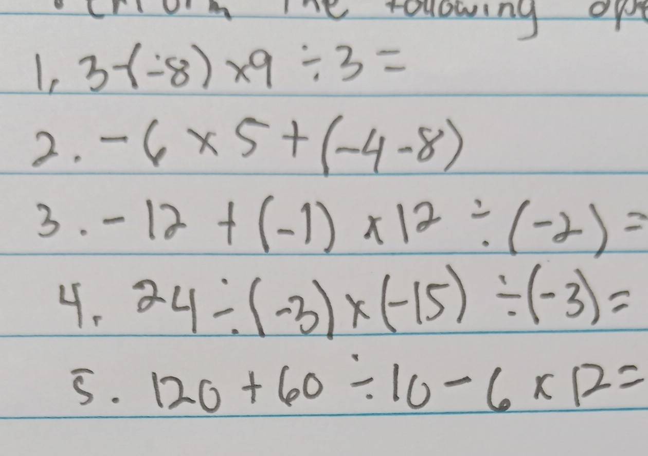 Ine rollowing op 
Ie 3-(-8)* 9/ 3=
2. -6* 5+(-4-8)
3. -12+(-1)* 12/ (-2)=
4. 24/ (-3)* (-15)/ (-3)=
5. 120+60/ 10-6* 12=