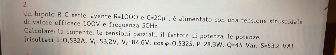 Un bipolo R-C serie, avente R=100Omega e C=2Omu F , è alimentato con una tensione sinusoidale 
di valore efficace 100V e frequenza 50Hz. 
Calcolare: la corrente, le tensioni parziali, il fattore di potenza, le potenze. 
[risultati I=0,532A, V_L=53,2V, V_C=84,6V, cos varphi =0,5325, P=28,3W,Q=45Var, S=53,2VA]