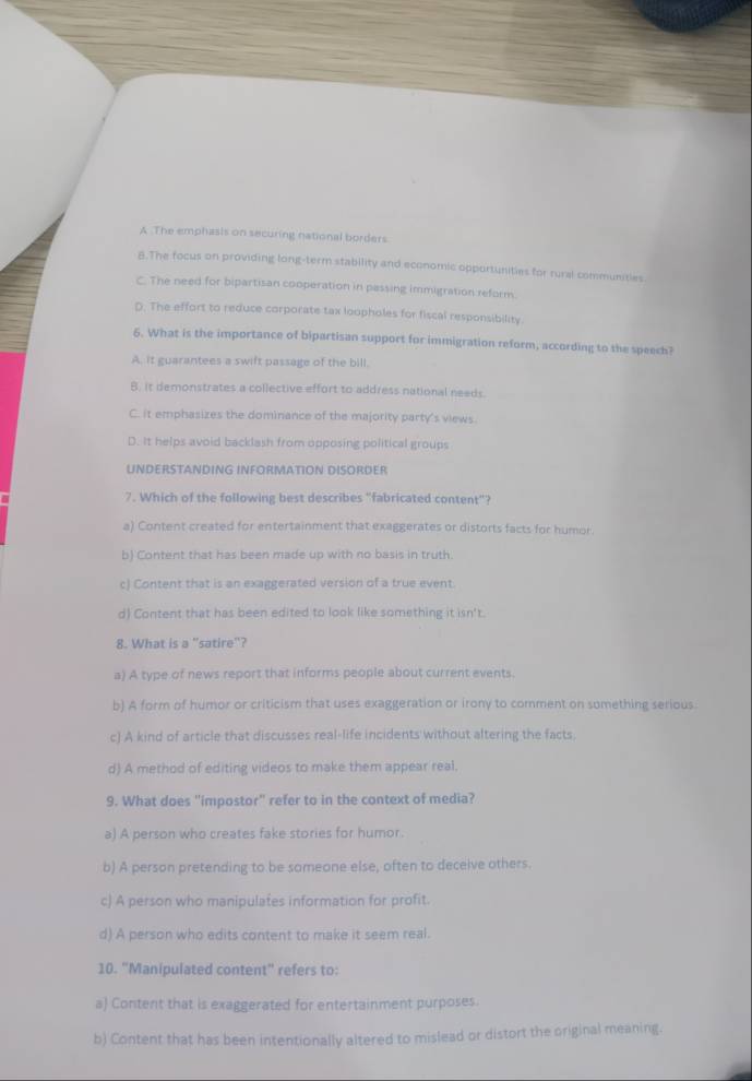 A The emphasis on securing national borders
8.The focus on providing long-term stability and economic opportunities for rural communities.
C. The need for bipartisan cooperation in passing immigration reform.
D. The effort to reduce corporate tax loopholes for fiscal responsibility.
6. What is the importance of bipartisan support for immigration reform, according to the speech?
A, it guarantees a swift passage of the bill.
B, it demonstrates a collective effort to address national needs.
C. it emphasizes the dominance of the majority party's views
D. It helps avoid backlash from opposing political groups
UNDERSTANDING INFORMATION DISORDER
7. Which of the following best describes "fabricated content"?
a) Content created for entertainment that exaggerates or distorts facts for humor.
b) Content that has been made up with no basis in truth.
c) Content that is an exaggerated version of a true event.
d) Content that has been edited to look like something it isn't.
8. What is a "satire"?
a) A type of news report that informs people about current events.
b) A form of humor or criticism that uses exaggeration or irony to comment on something serious
c) A kind of article that discusses real-life incidents without altering the facts.
d) A method of editing videos to make them appear real,
9. What does "impostor" refer to in the context of media?
a) A person who creates fake stories for humor.
b) A person pretending to be sameone else, often to deceive others.
c) A person who manipulates information for profit.
d) A person who edits content to make it seem real.
10. "Manipulated content" refers to:
a) Content that is exaggerated for entertainment purposes.
b) Content that has been intentionally altered to mislead or distort the original meaning.