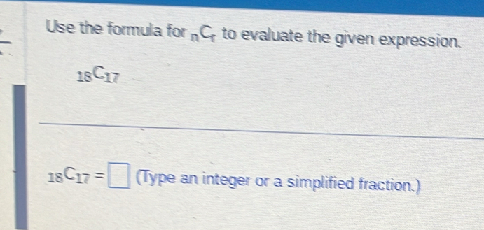 Use the formula for _nC_r to evaluate the given expression.
_18C_17
_18C_17=□ (Type an integer or a simplified fraction.)