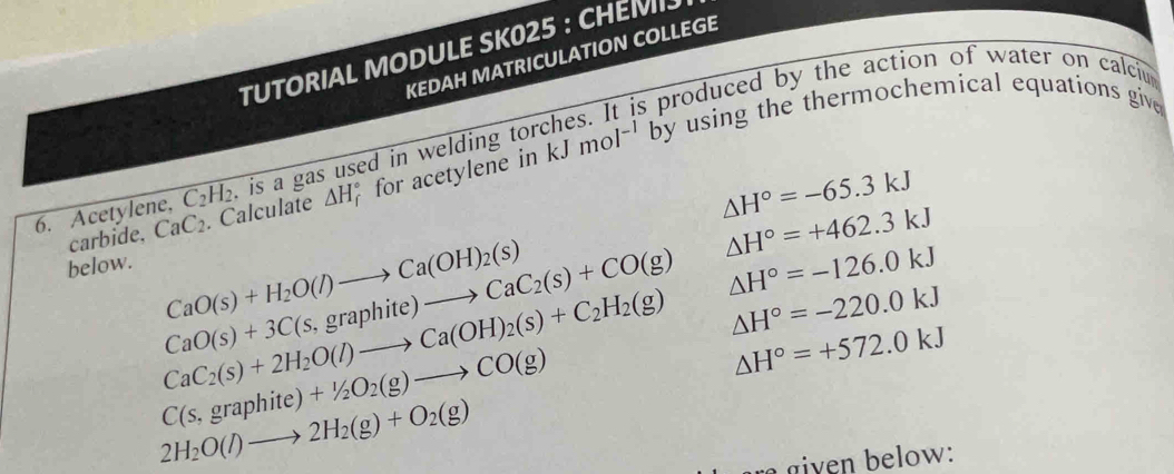 TUTORIAL MODULE SK025 : CHEMI 
KEDAH MATRICULATION COLLEGE 
produced by the action of water on calciu 
6. Acetylene, C_2H_2 , is a gas used in welding tor kJmol^(-1)b by using the thermochemical equations give
△ H°=-65.3kJ
carbide, CaC_2. Calculate △ H_f^((circ) for acetylene in
△ H^circ)=+462.3kJ
below.
CaO(s)+H_2O(l)to Ca(OH)_2(s)
CaO(s)+3C(s,graphite)to CaC_2(s)+CO(g) △ H°=-126.0kJ
CaC_2(s)+2H_2O(l)to Ca(OH)_2(s)+C_2H_2(g) △ H°=-220.0kJ
C(s,graphite)+1/2O_2(g)to CO(g)
△ H°=+572.0kJ
2H_2O(l)to 2H_2(g)+O_2(g)
r given below: