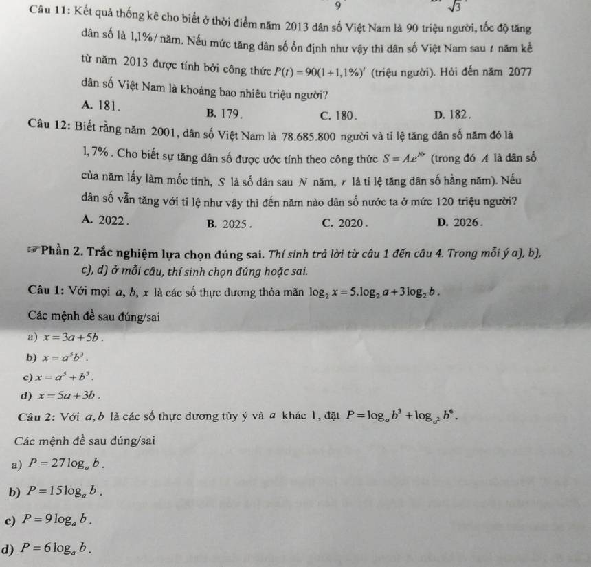 9
sqrt(3)
Câu 11: Kết quả thống kê cho biết ở thời điểm năm 2013 dân số Việt Nam là 90 triệu người, tốc độ tăng
dân số là 1,1%/năm. Nếu mức tăng dân số ổn định như vậy thì dân số Việt Nam sau ≠ năm kể
từ năm 2013 được tính bởi công thức P(t)=90(1+1,1% )' (triệu người). Hỏi đến năm 2077
dân số Việt Nam là khoảng bao nhiêu triệu người?
A. 181. B. 179.
C. 180. D. 182.
Câu 12: Biết rằng năm 2001, dân số Việt Nam là 78.685.800 người và tỉ lệ tăng dân số năm đó là
1, 7% . Cho biết sự tăng dân số được ước tính theo công thức S=Ae^(Nr) (trong đó A là dân số
của năm lấy làm mốc tính, S là số dân sau N năm, ╭ là tỉ lệ tăng dân số hằng năm). Nếu
dân số vẫn tăng với tỉ lệ như vậy thì đến năm nào dân số nước ta ở mức 120 triệu người?
A. 2022 . B. 2025 . C. 2020 . D. 2026 .
Phần 2. Trắc nghiệm lựa chọn đúng sai. Thí sinh trả lời từ câu 1 đến câu 4. Trong mỗi ý α), b),
c), d) ở mỗi câu, thí sinh chọn đúng hoặc sai.
Câu 1: Với mọi a, b, x là các số thực dương thỏa mãn log _2x=5.log _2a+3log _2b.
Các mệnh đề sau đúng/sai
a) x=3a+5b.
b) x=a^5b^3.
c) x=a^5+b^3.
d) x=5a+3b.
Câu 2: Với a,b là các số thực dương tùy ý và a khác 1, đặt P=log _ab^3+log _a^2b^6.
Các mệnh đề sau đúng/sai
a) P=27log _ab.
b) P=15log _ab.
c) P=9log _ab.
d) P=6log _ab.