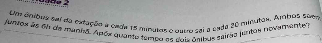 dade 2 
Um ônibus sai da estação a cada 15 minutos e outro sai a cada 20 minutos. Ambos saem 
juntos às 6h da manhã. Após quanto tempo os dois ônibus sairão juntos novamente?