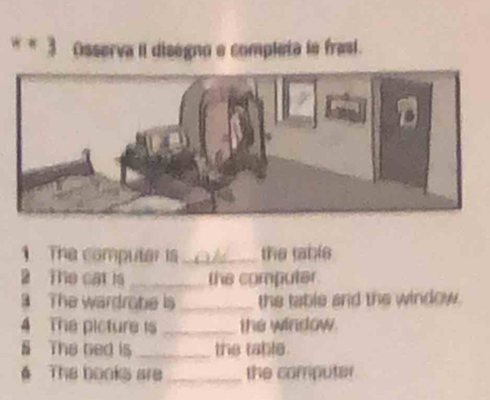 = 3 Osserva II disegno e completa le frasi. 
1 The computer is _the table 
2 The cat is _the computer. 
The wardrobe is _the table and the window. 
4 The picture is _the window. 
§ The ned is _the table. 
6 The books are _the computer.