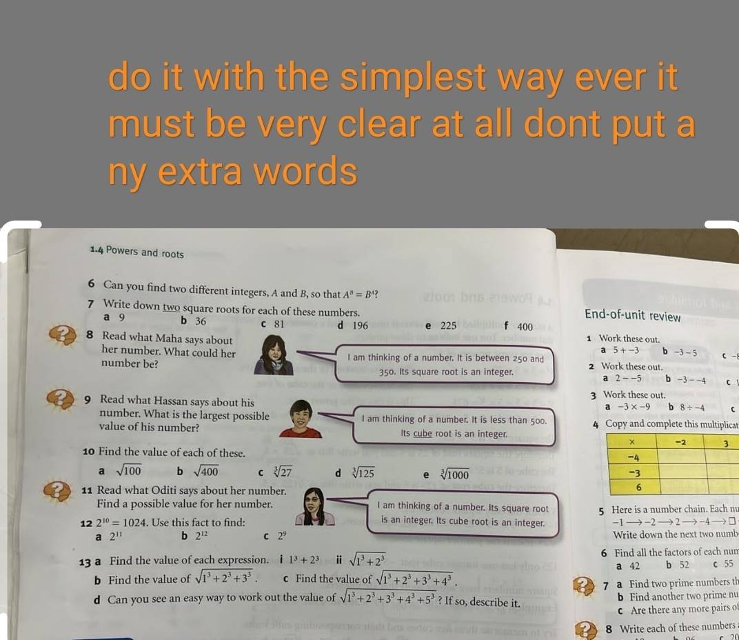 do it with the simplest way ever it
must be very clear at all dont put a
ny extra words
1.4 Powers and roots
6 Can you find two different integers, A and B, so that A^B=B^A ?
7 Write down two square roots for each of these numbers.
End-of-unit review
a 9 b 36 c 81 d 196 e 225 f 400
8 Read what Maha says about 1 Work these out.
a 5+-3 b -3-5 C-
her number. What could her I am thinking of a number. It is between 250 and
number be? 2 Work these out.
350. Its square root is an integer
a 2--5 b -3--4 C
9 Read what Hassan says about his 3 Work these out.
a -3* -9 b 8/ -4
number. What is the largest possible I am thinking of a number. It is less than 500. 4 Copy and complete this multiplicat
value of his number? Its cube root is an integer.
10 Find the value of each of these.
a sqrt(100) b sqrt(400) C sqrt[3](27) d sqrt[3](125) e sqrt[3](1000)
11 Read what Oditi says about her number.
Find a possible value for her number. I am thinking of a number. Its square root 5 Here is a number chain. Each m
is an integer. Its cube root is an integer.
12 2^(10)=1024.. Use this fact to find: -1 →→ -2 → 2 → -4 →→ □
a 2^(11) b 2^(12) C 2^9 Write down the next two numb
13 a Find the value of each expression. i 1^3+2^3 ⅱ sqrt(1^3+2^3) 6 Find all the factors of each nun
b Find the value of sqrt(1^3+2^3+3^3). c Find the value of sqrt(1^3+2^3+3^3+4^3). a 42 b 52 c 55
7 a Find two prime numbers th
d Can you see an easy way to work out the value of sqrt(1^3+2^3+3^3+4^3+5^3) ? If so, describe it. b Find another two prime nu
c Are there any more pairs o
8 Write each of these numbers