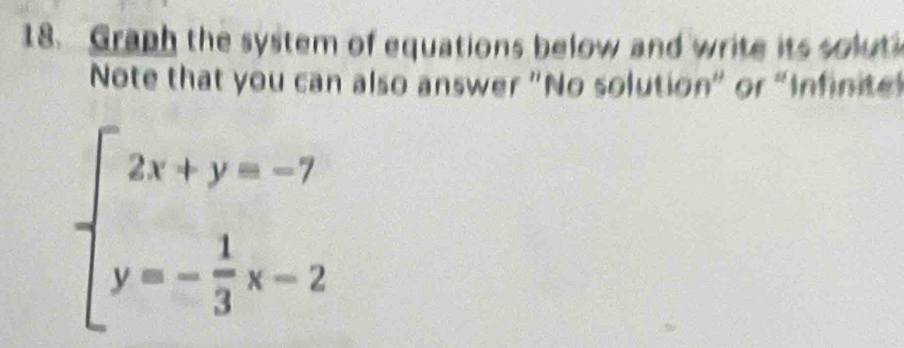 Graph the system of equations below and write its soluti 
Note that you can also answer "No solution" or "Infinite
beginarrayl 2x+y=-7 y=- 1/3 x-2endarray.