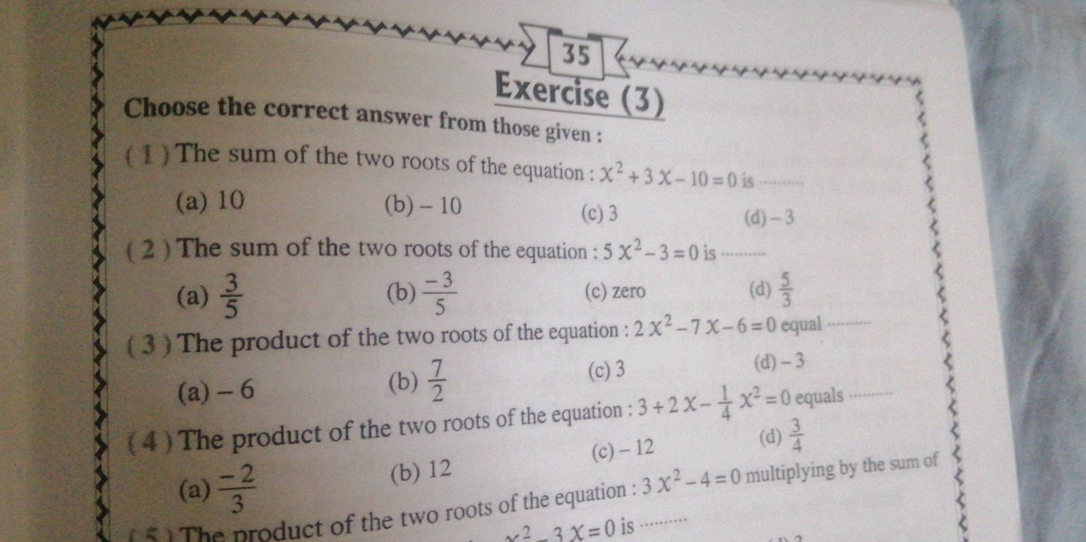 Exercise (3)
Choose the correct answer from those given :
1The sum of the two roots of the equation : x^2+3x-10=0 is _
(a) 10 (b) -10
(c) 3 (d) ~3
( 2 ) The sum of the two roots of the equation : 5x^2-3=0 is_
(a)  3/5  (b)  (-3)/5  (c) zero (d)  5/3 
( 3 ) The product of the two roots of the equation : 2x^2-7x-6=0 equal_
(c) 3 (d) -3
(a) - 6
(b)  7/2 
( 4 ) The product of the two roots of the equation : 3+2x- 1/4 x^2=0 equals_
(a)  (-2)/3  (b) 12 (c) - 12
(d)  3/4 
n 4 1 The product of the two roots of the equation : 3x^2-4=0 multiplying by the sum of
x^2-3x=0 is ·········