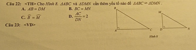 Ch 0 Hình 8. △ ABC và △ DMN cần thêm yếu tố nào đề △ ABC∽ △ DMN.
A. AB=DM B. BC=MN
C. widehat B=widehat M D.  AC/DN =2
Câu 23:
Hình 8