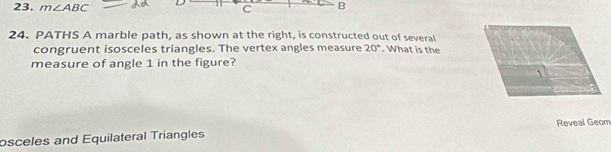 m∠ ABC C
B
24. PATHS A marble path, as shown at the right, is constructed out of several 
congruent isosceles triangles. The vertex angles measure 20°. What is the 
measure of angle 1 in the figure? 
osceles and Equilateral Triangles Reveal Geom