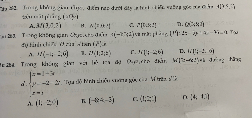 Trong không gian Oxyz, điểm nào dưới đây là hình chiếu vuông góc của điểm A(3;5;2)
trên mặt phẳng (xOy).
A. M(3;0;2) B. N(0;0;2) C. P(0;5;2) D. Q(3;5;0)
2âu 283. Trong không gian Oxyz, cho điểm A(-1;3;2) và mặt phẳng (P): 2x-5y+4z-36=0. Tọa
độ hình chiếu H của Atrên (P)là
A. H(-1;-2;6) B. H(1;2;6) C. H(1;-2;6) D. H(1;-2;-6)
âu 284. Trong không gian với hệ tọa độ Oxyz, cho điểm M(2;-6;3) và đường thắng
d:beginarrayl x=1+3t y=-2-2t z=tendarray.. Tọa độ hình chiếu vuông góc của M trên đ là
A. (1;-2;0) B. (-8;4;-3) C. (1;2;1) D. (4;-4;1)