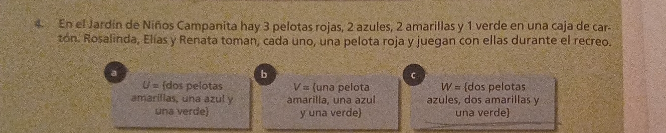 En el Jardín de Niños Campanita hay 3 pelotas rojas, 2 azules, 2 amarillas y 1 verde en una caja de car-
ton. Rosalinda, Elías y Renata toman, cada uno, una pelota roja y juegan con ellas durante el recreo.
b
C
U= (dos pelotas V= una pelota W= dos pelotas
amaritlas, una azul y amarilla, una azul azules, dos amarillas y
una verde) y una verde una verde