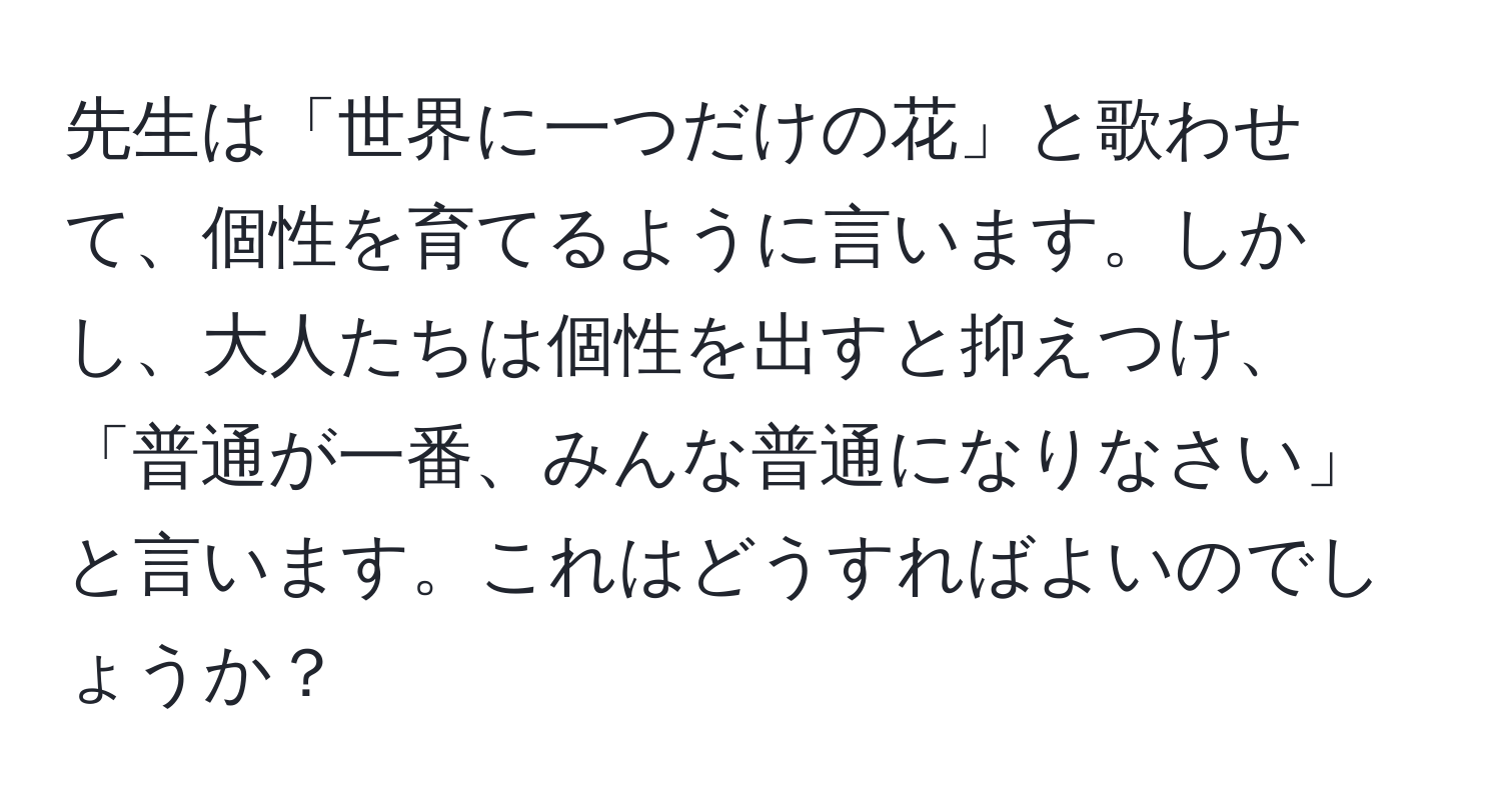 先生は「世界に一つだけの花」と歌わせて、個性を育てるように言います。しかし、大人たちは個性を出すと抑えつけ、「普通が一番、みんな普通になりなさい」と言います。これはどうすればよいのでしょうか？