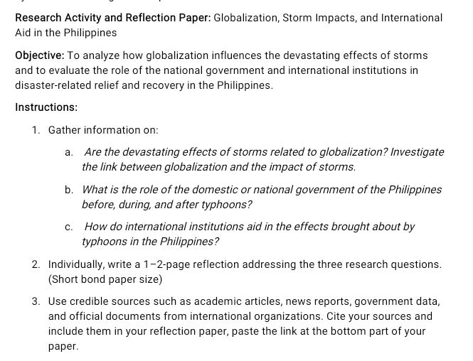 Research Activity and Reflection Paper: Globalization, Storm Impacts, and International 
Aid in the Philippines 
Objective: To analyze how globalization influences the devastating effects of storms 
and to evaluate the role of the national government and international institutions in 
disaster-related relief and recovery in the Philippines. 
Instructions: 
1. Gather information on: 
a. Are the devastating effects of storms related to globalization? Investigate 
the link between globalization and the impact of storms. 
b. What is the role of the domestic or national government of the Philippines 
before, during, and after typhoons? 
c. How do international institutions aid in the effects brought about by 
typhoons in the Philippines? 
2. Individually, write a 1−2-page reflection addressing the three research questions. 
(Short bond paper size) 
3. Use credible sources such as academic articles, news reports, government data, 
and official documents from international organizations. Cite your sources and 
include them in your reflection paper, paste the link at the bottom part of your 
paper.