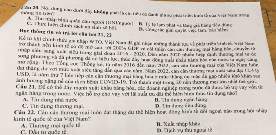 Nội dung nào dưới đây không phải là chi tiêu đề đánh giá sự phát triển kinh tế của Việt Nam trong
thông tin trên?
A. Thu nhập bình quân đầu người (GNI/người)
C. Thực hiện chính sách an sinh xã hội. B. Tỷ lệ lạm phát và tăng giá hàng tiêu dùng.
D. Công tác giải quyết việc làm, bảo hiểm.
Đọc thông tin và trả lời câu hỏi 21, 22
Kể từ khi chính thức gia nhập WTO, Việt Nam đã ghi nhận những thành tựu về phát triển kinh tế. Việt Nam
trở thành nền kinh tế có độ mở cao, tới 200% GDP và cải thiên cán cân thương mại hàng hóa, chuyên từ
nhập siêu sang xuất siêu trong giai đoạn 2016 - 2020. Đến năm 2020 nhiêu hiệp định thương mại tự do
song phương và đã phương đã có hiệu lực, thúc đầy hoạt động xuất khẩu hành hóa của nước ta ngày càng
mở rộng. Theo Tổng cục Thống kê, từ năm 2016 đến năm 2022, cán cân thương mại của Việt Nam luôn
đạt thặng dư với mức xuất siêu tăng dần qua các năm. Năm 2022, cán cân thương mại xuất siêu đạt 12,4 tỷ
USD, là năm thứ 7 liên tiếp cán cân thương mại hàng hóa ở mức thặng dự mặc dù gặp nhiều khó khăn sau
ảnh hưởng nặng nề của dịch bệnh COVID-19. Trở thành một trong 20 nền thương mại lớn nhất thể giới.
Câu 21. Để có thể đầy mạnh xuất khẩu hàng hóa, các doanh nghiệp trong nước đã được hỗ trợ vay vốn từ
hgân hàng trong nước. Việc hỗ trợ cho vay với lãi suất ưu đãi thể hiện hình thức tín dụng nào?
A. Tín dụng nhà nước B. Tín dụng ngân hàng.
C. Tín dụng thương mại. D. Tín dụng tiêu dùng.
Câu 22. Cán cân thương mại luôn đạt thặng dư thể hiện hoạt động kinh tế đối ngoại nào trong hội nhập
kinh tế quốc tế của Việt Nam?
A. Thương mại quốc tế. B. Xuất nhập khẩu.
C. Đầu tư quốc tế. D. Dịch vụ thu ngoại tế.