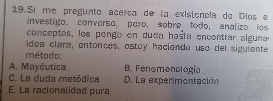 Si me pregunto acerca de la existencia de Dios e
investigo, converso, pero, sobre todo, analizo los
conceptos, los pongo en duda hasta encontrar alguna
idea clara, entonces, estoy haciendo uso del siguiente
método:
A. Mayéutica B. Fenomenología
C. La duda metódica D. La experimentación
E. La racionalidad pura