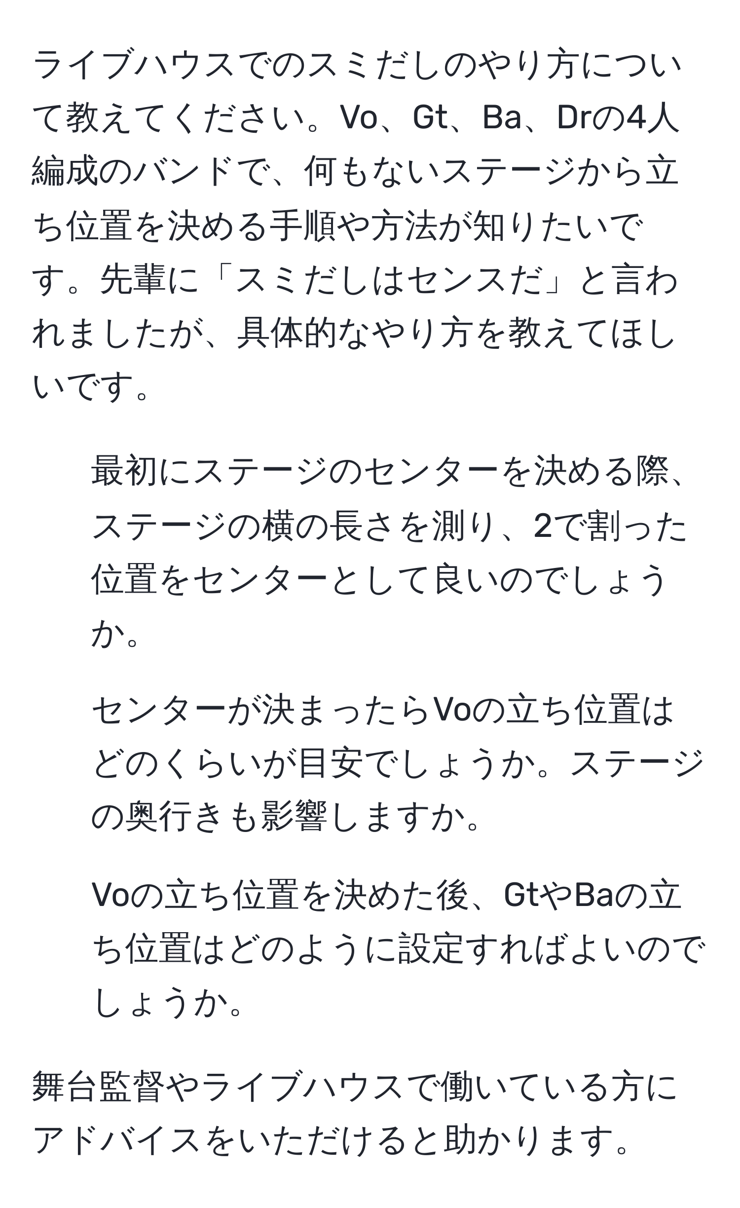 ライブハウスでのスミだしのやり方について教えてください。Vo、Gt、Ba、Drの4人編成のバンドで、何もないステージから立ち位置を決める手順や方法が知りたいです。先輩に「スミだしはセンスだ」と言われましたが、具体的なやり方を教えてほしいです。

1. 最初にステージのセンターを決める際、ステージの横の長さを測り、2で割った位置をセンターとして良いのでしょうか。
2. センターが決まったらVoの立ち位置はどのくらいが目安でしょうか。ステージの奥行きも影響しますか。
3. Voの立ち位置を決めた後、GtやBaの立ち位置はどのように設定すればよいのでしょうか。

舞台監督やライブハウスで働いている方にアドバイスをいただけると助かります。